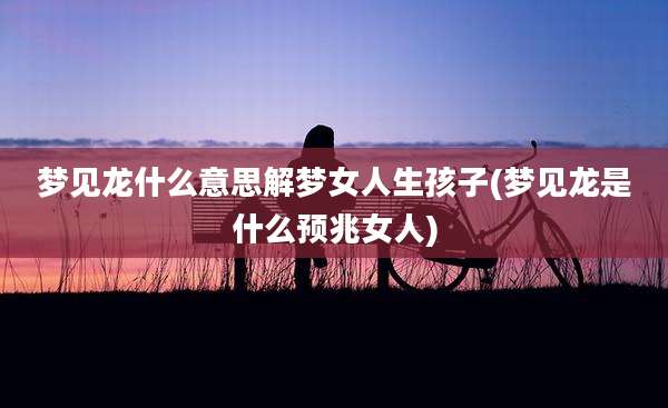 梦见龙什么意思解梦女人生孩子(梦见龙是什么预兆女人)