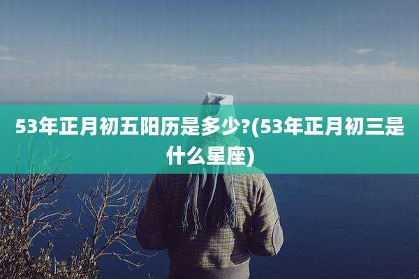 53年正月初五阳历是多少?(53年正月初三是什么星座)
