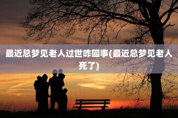 最近总梦见老人过世咋回事(最近总梦见老人死了)