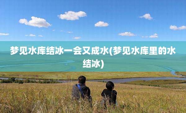 梦见水库结冰一会又成水(梦见水库里的水结冰)