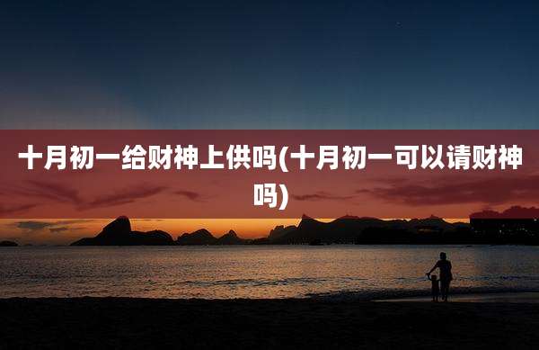 十月初一给财神上供吗(十月初一可以请财神吗)