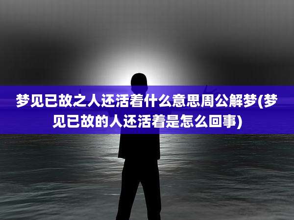 梦见已故之人还活着什么意思周公解梦(梦见已故的人还活着是怎么回事)