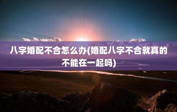 八字婚配不合怎么办(婚配八字不合就真的不能在一起吗)