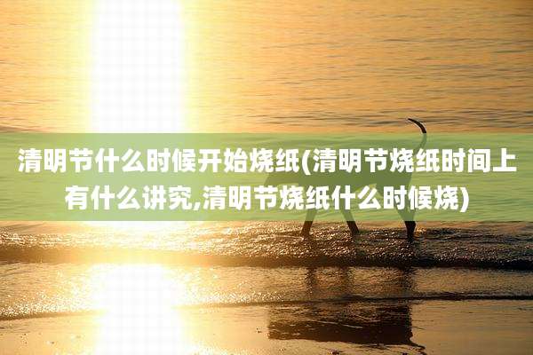清明节什么时候开始烧纸(清明节烧纸时间上有什么讲究,清明节烧纸什么时候烧)