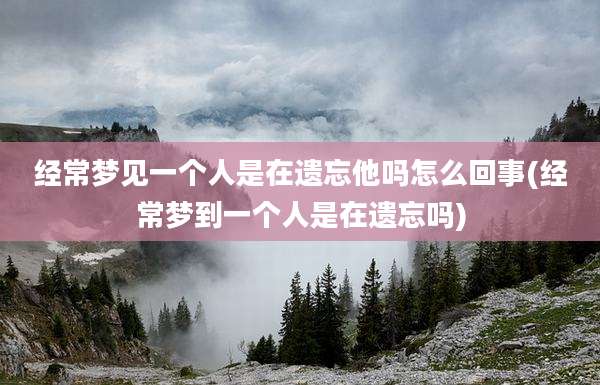 经常梦见一个人是在遗忘他吗怎么回事(经常梦到一个人是在遗忘吗)