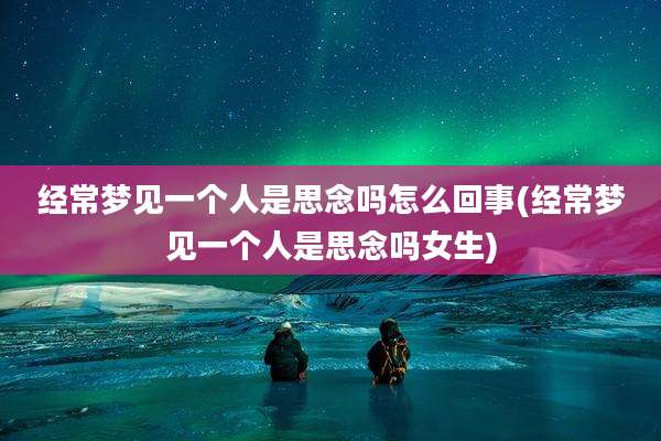 经常梦见一个人是思念吗怎么回事(经常梦见一个人是思念吗女生)