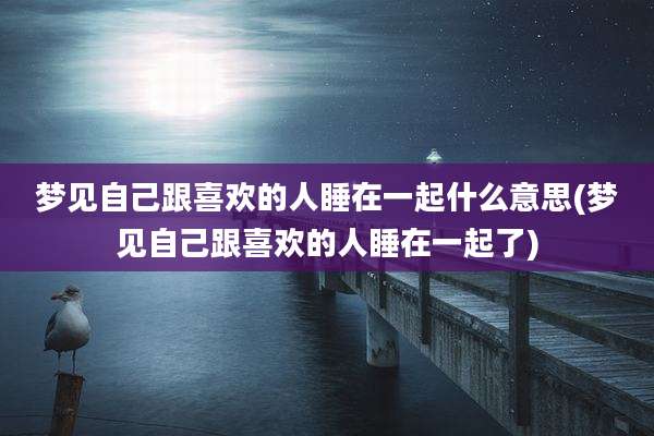 梦见自己跟喜欢的人睡在一起什么意思(梦见自己跟喜欢的人睡在一起了)