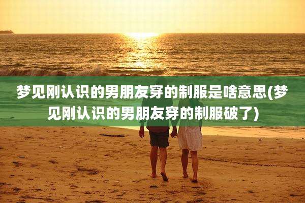 梦见刚认识的男朋友穿的制服是啥意思(梦见刚认识的男朋友穿的制服破了)