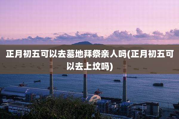 正月初五可以去墓地拜祭亲人吗(正月初五可以去上坟吗)