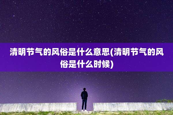 清明节气的风俗是什么意思(清明节气的风俗是什么时候)