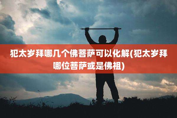 犯太岁拜哪几个佛菩萨可以化解(犯太岁拜哪位菩萨或是佛祖)