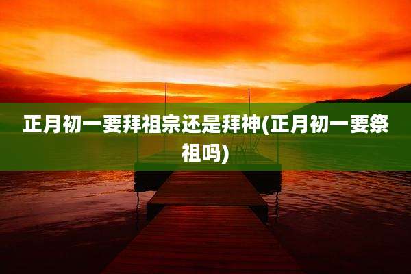 正月初一要拜祖宗还是拜神(正月初一要祭祖吗)