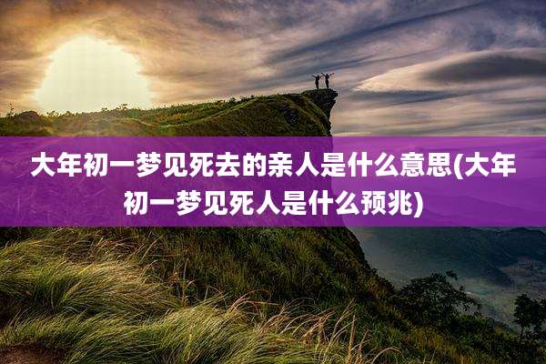 大年初一梦见死去的亲人是什么意思(大年初一梦见死人是什么预兆)