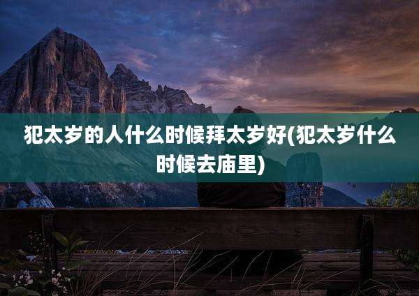 犯太岁的人什么时候拜太岁好(犯太岁什么时候去庙里)