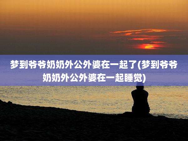 梦到爷爷奶奶外公外婆在一起了(梦到爷爷奶奶外公外婆在一起睡觉)