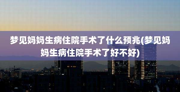 梦见妈妈生病住院手术了什么预兆(梦见妈妈生病住院手术了好不好)
