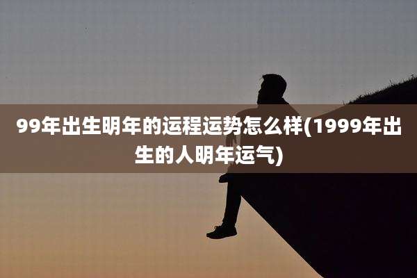 99年出生明年的运程运势怎么样(1999年出生的人明年运气)