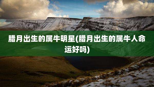 腊月出生的属牛明星(腊月出生的属牛人命运好吗)