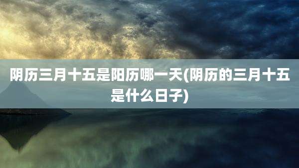 阴历三月十五是阳历哪一天(阴历的三月十五是什么日子)
