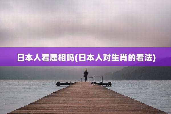 日本人看属相吗(日本人对生肖的看法)