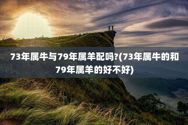 73年属牛与79年属羊配吗?(73年属牛的和79年属羊的好不好)