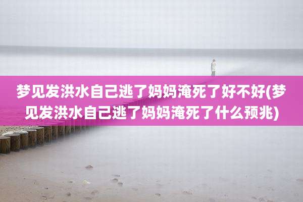 梦见发洪水自己逃了妈妈淹死了好不好(梦见发洪水自己逃了妈妈淹死了什么预兆)
