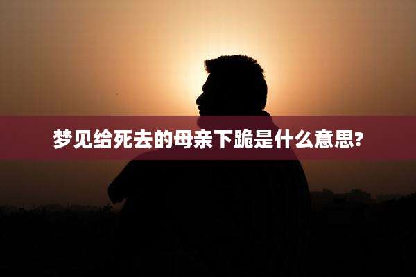 梦见给死去的母亲下跪是什么意思?