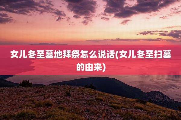 女儿冬至墓地拜祭怎么说话(女儿冬至扫墓的由来)