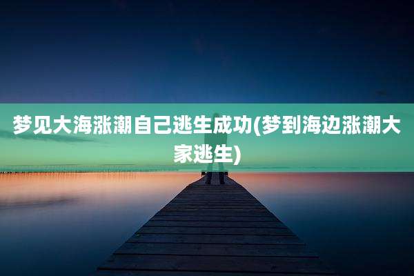 梦见大海涨潮自己逃生成功(梦到海边涨潮大家逃生)