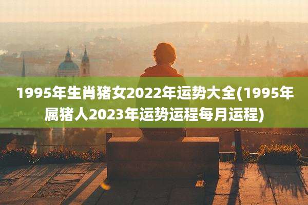 1995年生肖猪女2022年运势大全(1995年属猪人2023年运势运程每月运程)