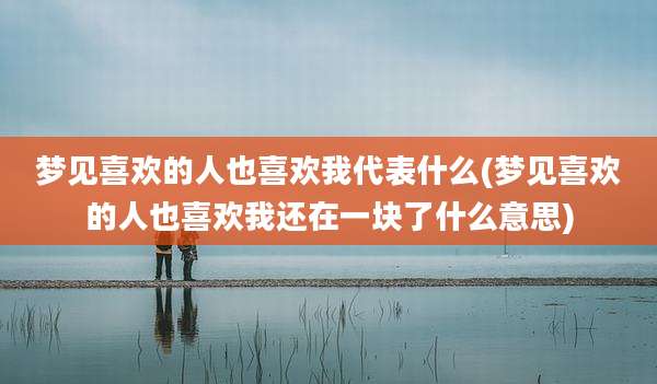 梦见喜欢的人也喜欢我代表什么(梦见喜欢的人也喜欢我还在一块了什么意思)