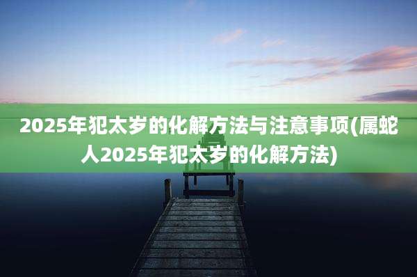 2025年犯太岁的化解方法与注意事项(属蛇人2025年犯太岁的化解方法)
