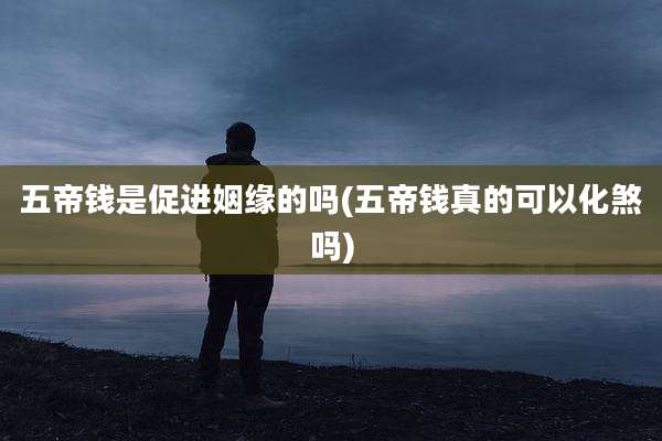 五帝钱是促进姻缘的吗(五帝钱真的可以化煞吗)