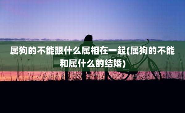 属狗的不能跟什么属相在一起(属狗的不能和属什么的结婚)