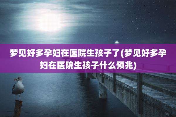 梦见好多孕妇在医院生孩子了(梦见好多孕妇在医院生孩子什么预兆)