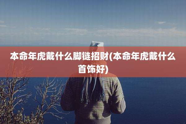 本命年虎戴什么脚链招财(本命年虎戴什么首饰好)