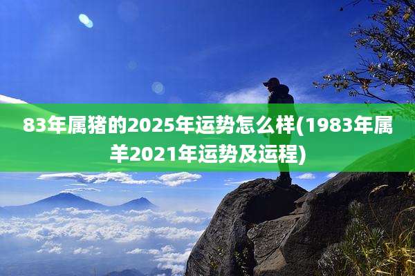 83年属猪的2025年运势怎么样(1983年属羊2021年运势及运程)
