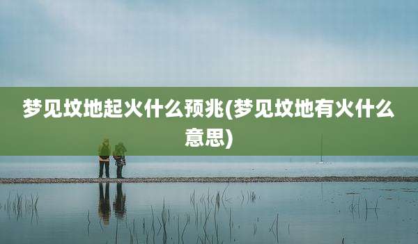 梦见坟地起火什么预兆(梦见坟地有火什么意思)