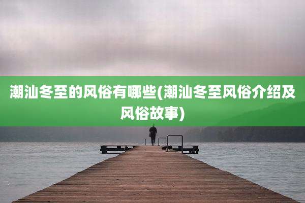 潮汕冬至的风俗有哪些(潮汕冬至风俗介绍及风俗故事)