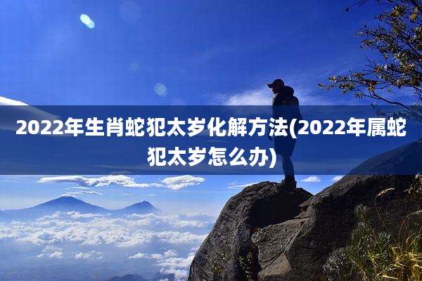 2022年生肖蛇犯太岁化解方法(2022年属蛇犯太岁怎么办)