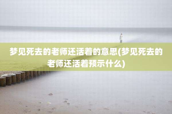 梦见死去的老师还活着的意思(梦见死去的老师还活着预示什么)