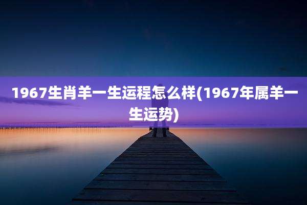 1967生肖羊一生运程怎么样(1967年属羊一生运势)