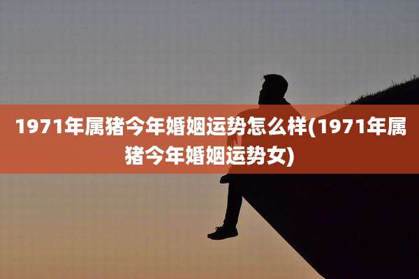 1971年属猪今年婚姻运势怎么样(1971年属猪今年婚姻运势女)