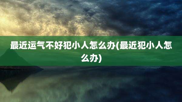 最近运气不好犯小人怎么办(最近犯小人怎么办)