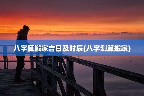 八字算搬家吉日及时辰(八字测算搬家)