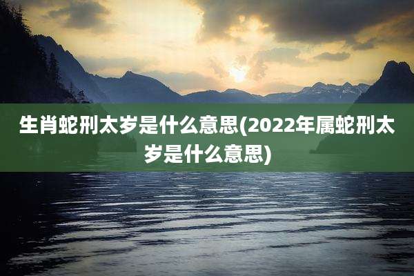 生肖蛇刑太岁是什么意思(2022年属蛇刑太岁是什么意思)