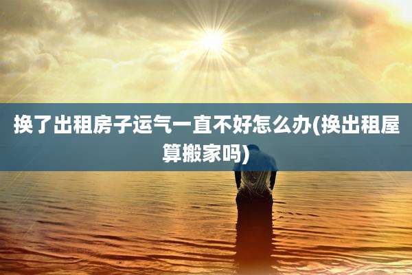 换了出租房子运气一直不好怎么办(换出租屋算搬家吗)