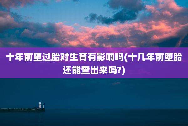 十年前堕过胎对生育有影响吗(十几年前堕胎还能查出来吗?)