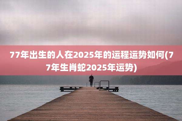 77年出生的人在2025年的运程运势如何(77年生肖蛇2025年运势)