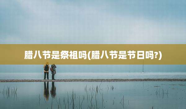 腊八节是祭祖吗(腊八节是节日吗?)
